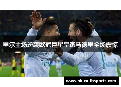里尔主场逆袭欧冠巨星皇家马德里全场震惊 里尔主场逆袭欧冠巨星皇家马德里全场震惊
