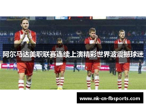 阿尔马达美职联赛连续上演精彩世界波震撼球迷