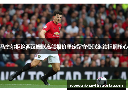 马奎尔拒绝西汉姆联高额报价坚定留守曼联继续担纲核心