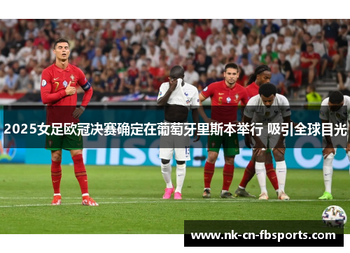 2025女足欧冠决赛确定在葡萄牙里斯本举行 吸引全球目光