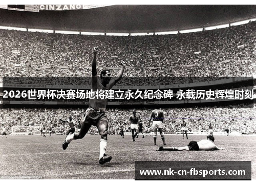 2026世界杯决赛场地将建立永久纪念碑 永载历史辉煌时刻
