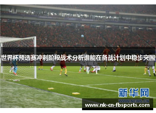 世界杯预选赛冲刺阶段战术分析谁能在备战计划中稳步突围 世界杯预选赛冲刺阶段战术分析谁能在备战计划中稳步突围